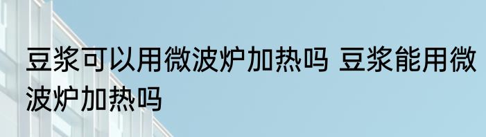 豆浆可以用微波炉加热吗 豆浆能用微波炉加热吗