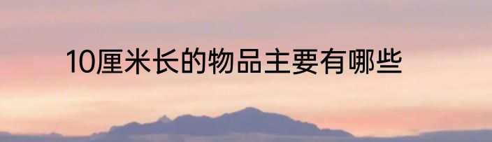 10厘米长的物品主要有哪些