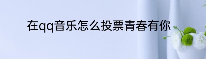 在qq音乐怎么投票青春有你