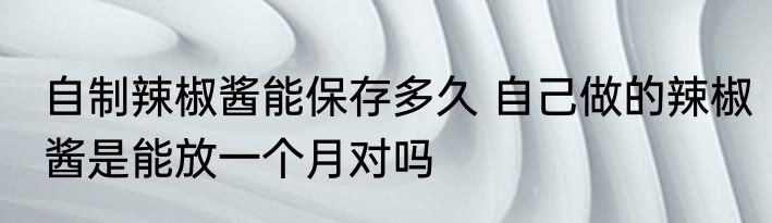 自制辣椒酱能保存多久 自己做的辣椒酱是能放一个月对吗