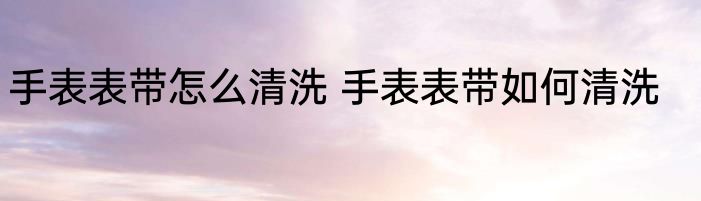 手表表带怎么清洗 手表表带如何清洗
