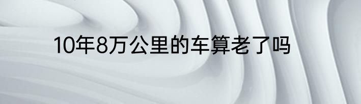 10年8万公里的车算老了吗
