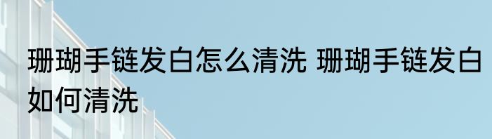 珊瑚手链发白怎么清洗 珊瑚手链发白如何清洗