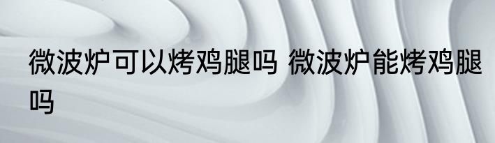微波炉可以烤鸡腿吗 微波炉能烤鸡腿吗