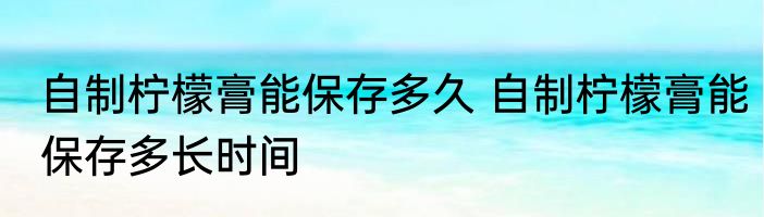 自制柠檬膏能保存多久 自制柠檬膏能保存多长时间