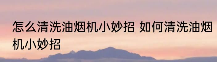 怎么清洗油烟机小妙招 如何清洗油烟机小妙招