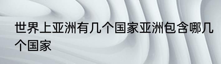 世界上亚洲有几个国家亚洲包含哪几个国家
