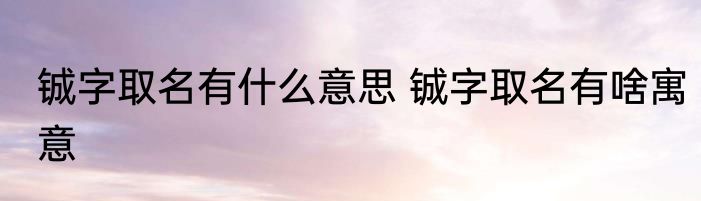 铖字取名有什么意思 铖字取名有啥寓意