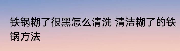 铁锅糊了很黑怎么清洗 清洁糊了的铁锅方法