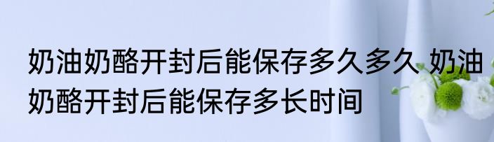 奶油奶酪开封后能保存多久多久 奶油奶酪开封后能保存多长时间