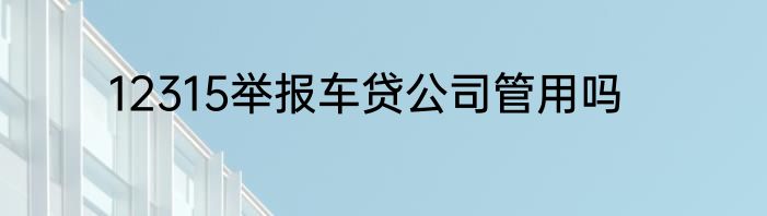 12315举报车贷公司管用吗