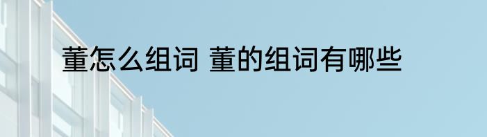 董怎么组词 董的组词有哪些