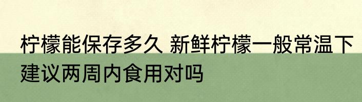 柠檬能保存多久 新鲜柠檬一般常温下建议两周内食用对吗