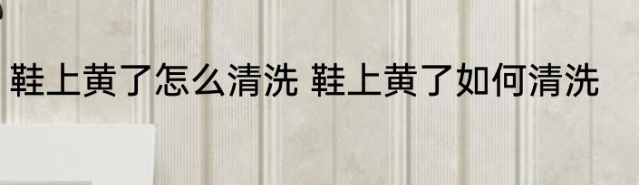 鞋上黄了怎么清洗 鞋上黄了如何清洗