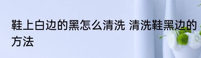 鞋上白边的黑怎么清洗 清洗鞋黑边的方法