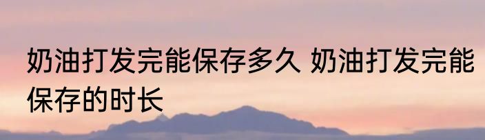 奶油打发完能保存多久 奶油打发完能保存的时长