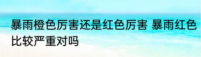暴雨橙色厉害还是红色厉害 暴雨红色比较严重对吗