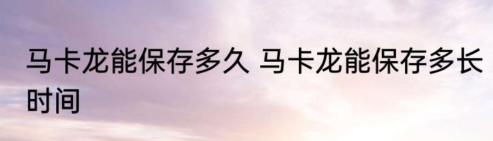 马卡龙能保存多久 马卡龙能保存多长时间