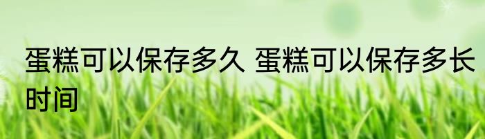 蛋糕可以保存多久 蛋糕可以保存多长时间