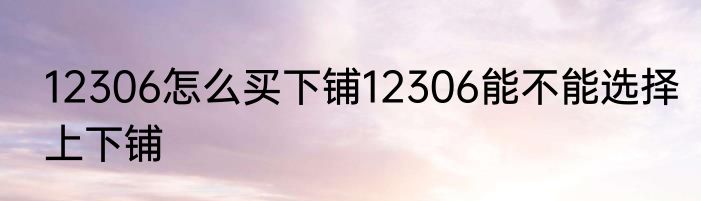 12306怎么买下铺12306能不能选择上下铺