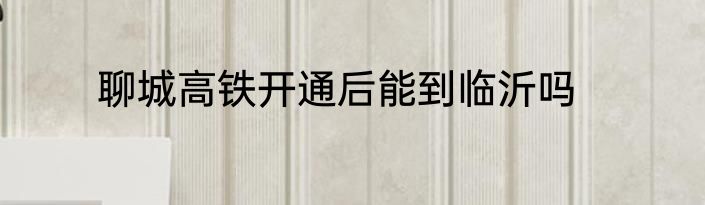 聊城高铁开通后能到临沂吗
