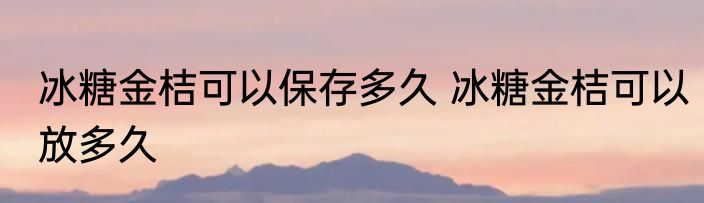 冰糖金桔可以保存多久 冰糖金桔可以放多久