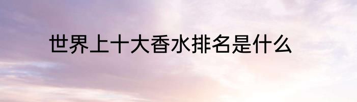 世界上十大香水排名是什么