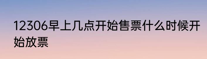 12306早上几点开始售票什么时候开始放票