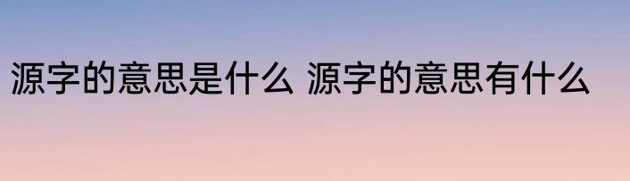 源字的意思是什么 源字的意思有什么