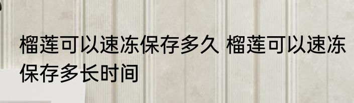 榴莲可以速冻保存多久 榴莲可以速冻保存多长时间