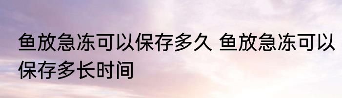 鱼放急冻可以保存多久 鱼放急冻可以保存多长时间