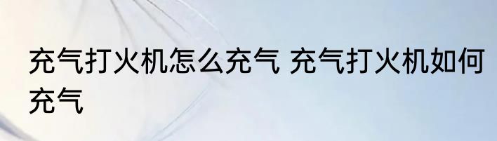 充气打火机怎么充气 充气打火机如何充气