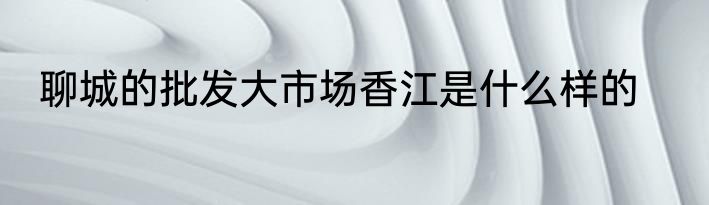 聊城的批发大市场香江是什么样的
