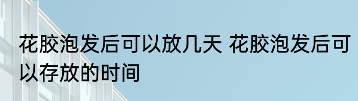 花胶泡发后可以放几天 花胶泡发后可以存放的时间