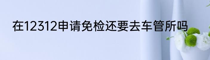 在12312申请免检还要去车管所吗