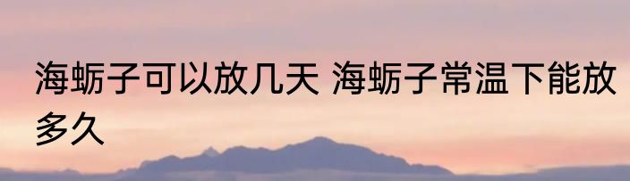 海蛎子可以放几天 海蛎子常温下能放多久