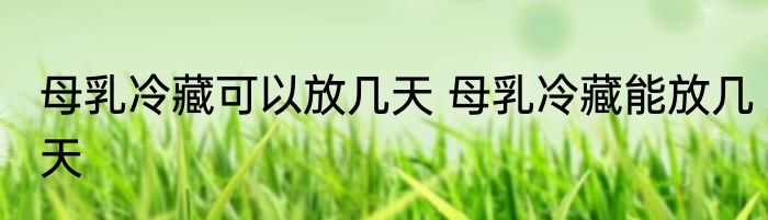 母乳冷藏可以放几天 母乳冷藏能放几天