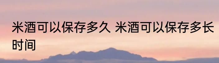 米酒可以保存多久 米酒可以保存多长时间