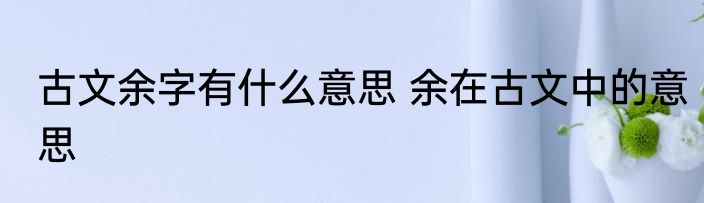古文余字有什么意思 余在古文中的意思