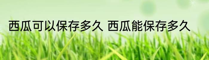 西瓜可以保存多久 西瓜能保存多久