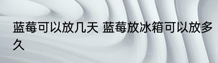 蓝莓可以放几天 蓝莓放冰箱可以放多久