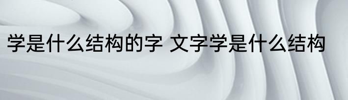 学是什么结构的字 文字学是什么结构