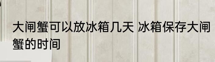 大闸蟹可以放冰箱几天 冰箱保存大闸蟹的时间
