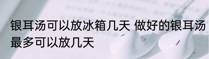 银耳汤可以放冰箱几天 做好的银耳汤最多可以放几天