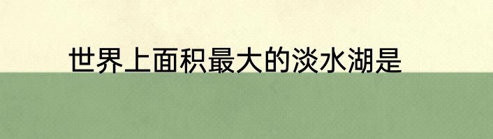 世界上面积最大的淡水湖是
