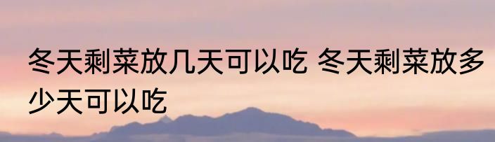 冬天剩菜放几天可以吃 冬天剩菜放多少天可以吃