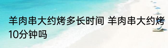 羊肉串大约烤多长时间 羊肉串大约烤10分钟吗