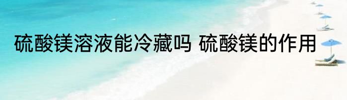 硫酸镁溶液能冷藏吗 硫酸镁的作用