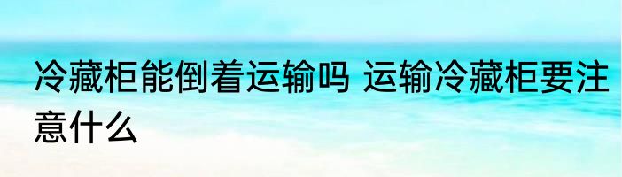 冷藏柜能倒着运输吗 运输冷藏柜要注意什么