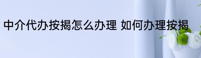 中介代办按揭怎么办理 如何办理按揭
